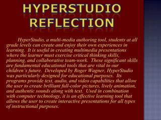 HyperStudio, a multi-media authoring tool, students at all grade levels can create and enjoy their own experiences in learning.  It is useful in creating multimedia presentations where the learner must exercise critical thinking skills, planning, and collaborative team-work.  These significant skills are fundamental educational tools that are vital to our children’s future.  Developed by Roger Wagner, HyperStudio was particularly designed for educational purposes.  Its programs provide text, audio, and video capabilities that allow the user to create brilliant full-color pictures, lively animation, and authentic sounds along with text.  Used in combination with computer technology, it is an effective learning tool that allows the user to create interactive presentations for all types of instructional purposes. 