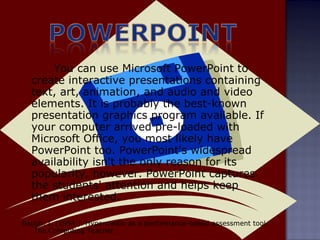 You can use Microsoft PowerPoint to create interactive presentations containing text, art, animation, and audio and video elements. It is probably the best-known presentation graphics program available. If your computer arrived pre-loaded with Microsoft Office, you most likely have PowerPoint too. PowerPoint's widespread availability isn't the only reason for its popularity, however. PowerPoint captures the students' attention and helps keep them interested.  Baugh, I. (1994 ). Hypermedia as a performance-based assessment tool.  The Computing Teacher. 