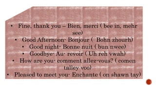 • Fine, thank you – Bien, merci ( bee in, mehr
see)
• Good Afternoon- Bonjour ( Bohn zhourh)
• Good night- Bonne nuit ( bun nwee)
• Goodbye- Au- revoir ( Uh reh vwah)
• How are you- comment allez-vous? ( comen
talley voo)
• Pleased to meet you- Enchante ( on shawn tay)
 