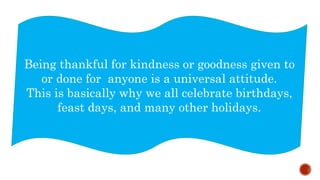 Being thankful for kindness or goodness given to
or done for anyone is a universal attitude.
This is basically why we all celebrate birthdays,
feast days, and many other holidays.
 