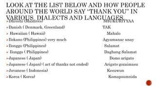 Dhivehi (Maldives) SHUKURIYYAA
Danish ( Denmark, Greenland) TAK
 Hawaiian ( Hawaii) Mahalo
Ilokano (Philippines) very much Agyamanac unay
Ilonggo (Philippines) Salamat
 Ilonggo ( Philippines) Daghang Salamat
Japanese ( Japan) Domo arigato
Japanese ( Japan) ( act of thanks not ended) Arigato gozaimasu
Javanese ( Indonesia) Kesuwun
Korea ( Korea) Komapsumnida
 