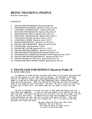 BEING THANKFUL PEOPLE 
By Pastor Glenn Pease 
CONTENTS 
1. THANK GOD FOR HIMSELF Based on Psalm 30 
2. THANKSGIVING POWER Based on I Chron. 16:1-36 
3. A THANKFUL PERSPECTIVE Based on Psa. 138 
4. NEGATIVE THANKSGIVING Based on Psa. 30:1-12 
5. THANKSGIVING FOCUS Based on Psa. 103:1-14 
6. TOP LEVEL THANKSGIVING Based on Psa. 118:1-5 
7. A GRATEFUL HEART Based on Luke 17:11-19 
8. A THANKFUL SPIRIT Based on Acts 27:27-37 
9. THANK GOD FOR MAN Based on Acts 28:11-16 
10. THANK GOD FOR RIGHTS Based on Acts 22:22-29 
11. THANK GOD Based on Rom. 1:18-21 
12. THANKS BE TO GOD Based on II Cor. 2:12-17 
13. THANK GOD FOR AMERICA Based on Gal. 5:1-12 
14. THE PRAYER OF THANKSGIVING based on Phil. 1:3-6 
15. THANKSGIVING THROUGH THANKS-LIVING Based on Col. 3:15-17 
16. THANK GOD FOR GRANDPARENTS Based on II Tim. 1:1-7 
17. THANK GOD HE LET ME PLAY Based on Gen. 45:1-11 
18. THANK GOD FOR A HAPPY ENDING based on Gen. 45:1-15 
1. THANK GOD FOR HIMSELF Based on Psalm 30 
BY PASTOR GLENN PEASE 
A chaplain of some prison trustees once came to his group and announced 
that he was going on a six week trip to Europe. He had been a faithful 
servant to them for years, and they appreciated him a great deal. They 
began to slap him on the back as they expressed their congratulations, and 
they gave him big hugs. When the service of that day was over the leader 
came to the chaplain with a big box. He said, "We can't give you much, but 
we want you to have this, and asked that you not open it until you get 
home." 
He was so touched, he could not wait to get home and share with his 
wife what had happened. It was an exciting moment as he pulled the top of 
that box back, and there he saw his own billfold, his own tie clasp, his own 
pen, and his own watch. In embracing him they had stripped him of every 
loose possession he had, and this is what they gave him back. They had 
nothing to give him that was not already his. So it is with us and God. 
The poet was right who said, 
We give thee but thine own dear Lord, 
Whatever the gift may be. 
All that we have is thine alone, 
A trust O Lord from Thee. 
 