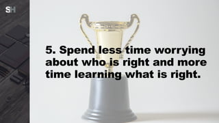 5. Spend less time worrying
about who is right and more
time learning what is right.
 