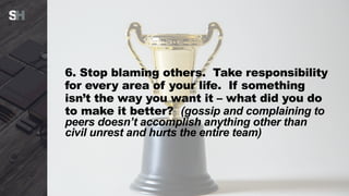 6. Stop blaming others. Take responsibility
for every area of your life. If something
isn’t the way you want it – what did you do
to make it better? (gossip and complaining to
peers doesn’t accomplish anything other than
civil unrest and hurts the entire team)
 