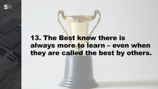 13. The Best know there is
always more to learn – even when
they are called the best by others.
 
