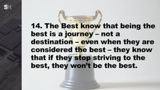 14. The Best know that being the
best is a journey – not a
destination – even when they are
considered the best – they know
that if they stop striving to the
best, they won’t be the best.
 