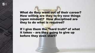 What do they want out of their career?
How willing are they to try new things
(open minded)? How disciplined are
they to do what is required?
If I give them the “hard truth” of what
it takes – are they going to give up
before they even start?
 