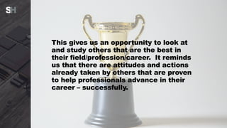 This gives us an opportunity to look at
and study others that are the best in
their field/profession/career. It reminds
us that there are attitudes and actions
already taken by others that are proven
to help professionals advance in their
career – successfully.
 