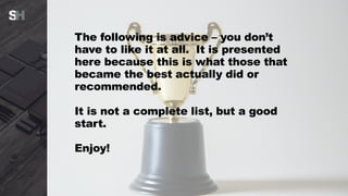 The following is advice – you don’t
have to like it at all. It is presented
here because this is what those that
became the best actually did or
recommended.
It is not a complete list, but a good
start.
Enjoy!
 