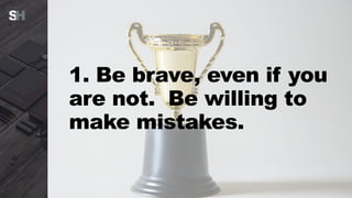 1. Be brave, even if you
are not. Be willing to
make mistakes.
 
