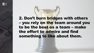 2. Don’t burn bridges with others
– you rely on the team around you
to be the best as a team – make
the effort to admire and find
something to like about them.
 