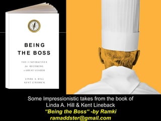 Some Impressionistic takes from the book of
Linda A. Hill & Kent Lineback
“Being the Boss“ -by Ramki
ramaddster@gmail.com
BE I N G
T H E B OS S
T H E 3 I MP E RAT IVE S
for B E C O M I N G
a GR E AT L E A D E R
L I N DA A . H I LL
K E N T LI N E BAC K
 