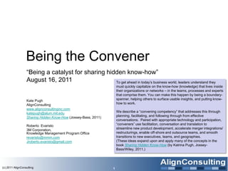 Being the Convener
                  ―Being a catalyst for sharing hidden know-how‖
                  August 16, 2011                  To get ahead in today’s business world, leaders understand they
                                                                    must quickly capitalize on the know-how (knowledge) that lives inside
                                                                    their organizations or networks – in the teams, processes and experts
                                                                    that comprise them. You can make this happen by being a boundary-
                  Kate Pugh                                         spanner, helping others to surface usable insights, and putting know-
                  AlignConsulting                                   how to work.
                  www.alignconsultinginc.com
                  katepugh@alum.mit.edu                             We describe a ―convening competency‖ that addresses this through
                  Sharing Hidden Know-How (Jossey-Bass, 2011)       planning, facilitating, and following through from effective
                                                                    conversations. Paired with appropriate technology and participation,
                  Roberto Evaristo                                  ―conveners‖ use facilitation, conversation and translation to
                  3M Corporation,                                   streamline new product development, accelerate merger integrations/
                  Knowledge Management Program Office               restructurings, enable off-shore and outsource teams, and smooth
                  revaristo@mmm.com                                 transitions to new executives, teams, and geographies.
                  Jroberto.evaristo@gmail.com                       (These ideas expand upon and apply many of the concepts in the
                                                                    book Sharing Hidden Know-How (by Katrina Pugh, Jossey-
                                                                    Bass/Wiley, 2011.)




(c) 2011 AlignConsulting                                        1
 