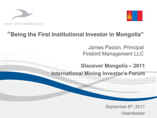 “Being the First Institutional Investor in Mongolia”
James Passin, Principal
Firebird Management LLC
Discover Mongolia – 2011
International Mining Investor’s Forum
September 8th, 2011
Ulaanbaatar
 