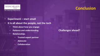 Conclusion
• Experiment – start small
• It is all about the people, not the tech
• Think about how you engage
• Patience and understanding
• Relationships
• Trusted expert partner
• Advocate
• Collaboration
Challenges ahead?