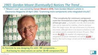 11
© Ian Phillips 2018
1965: Gordon Moore (Eventually!) Notices The Trend ...
§ “Moore's Law” was coined by Carver Mead in 1970, from Gordon Moore's article in
Electronics Magazine 19 April 1965 "Cramming more components onto integrated circuits“.
“The complexity for minimum component
costs has increased at a rate of roughly a factor
of two per year ... Certainly over the short term this
rate can be expected to continue, if not to increase.
Over the longer term, the rate of increase is a bit more
uncertain, although there is no reason to believe it will
not remain nearly constant for at least 10 years. That
means by 1975, the number of components per
integrated circuit for minimum cost will be 65,000. I
believe that such a large circuit can be built on a single
wafer”
At Fairchild, he was designing ICs with ~80 components ...
... And basing his observations on earlier 30-40 component ICs!
 