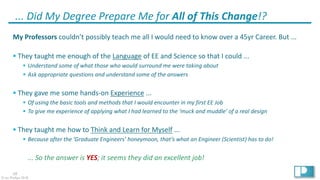 38
© Ian Phillips 2018
... Did My Degree Prepare Me for All of This Change!?
My Professors couldn’t possibly teach me all I would need to know over a 45yr Career. But ...
§ They taught me enough of the Language of EE and Science so that I could ...
§ Understand some of what those who would surround me were taking about
§ Ask appropriate questions and understand some of the answers
§ They gave me some hands-on Experience ...
§ Of using the basic tools and methods that I would encounter in my first EE Job
§ To give me experience of applying what I had learned to the ‘muck and muddle’ of a real design
§ They taught me how to Think and Learn for Myself ...
§ Because after the ‘Graduate Engineers’ honeymoon, that’s what an Engineer (Scientist) has to do!
... So the answer is YES; it seems they did an excellent job!
 