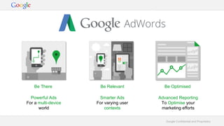 Google Confidential and Proprietary
Be There Be Relevant Be Optimised
Powerful Ads
For a multi-device
world
Smarter Ads
For varying user
contexts
Advanced Reporting
To Optimise your
marketing efforts
 