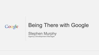 Being There with Google
Stephen Murphy
Agency Development Manager
 