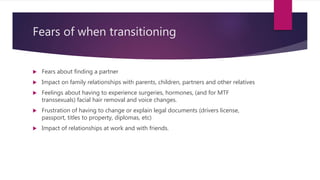 Fears of when transitioning
 Fears about finding a partner
 Impact on family relationships with parents, children, partners and other relatives
 Feelings about having to experience surgeries, hormones, (and for MTF
transsexuals) facial hair removal and voice changes.
 Frustration of having to change or explain legal documents (drivers license,
passport, titles to property, diplomas, etc)
 Impact of relationships at work and with friends.
 