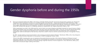 Gender dysphoria before and during the 1950s
 Not much happened before the 1960s in the history of Gender Identity Disorder and sexual reassignment surgeries, but “the formal
identification and classification of what was considered gender nonconformity … began during the late 1920s” (Reicherzer 2008,
p.330). Two males identifying as female in London, England underwent the first documented genital reassignment surgeries. This was a
new surgery, performed with risk and judgment. The doctor who operated decided to do so based on his concern that the patients
would self-mutilate their genitals in a misguided attempt at creating their own vaginas (Reicherzer 2008, p. 330).
Other experiments occurred in the 1920s and 30s, most of which occurred at Magnus Hirshfield’s Institute for Sexual Science in Berlin,
Germany. Hirshfield's work was halted in 1933 when the Nazis took over (Reicherzer 2008, p. 330-331). During the Second World War
(1939-1945), Nazis murdered and sterilized known transgender people. Several physicians and researchers who contributed to
transgender medicine attempted to flee Germany; those who couldn’t chose to commit suicide during the war (Transgender History,
1933).
By 1947, “people seeking ‘sexual transmutation’ were receiving increased medical attention” (Reicherzer 2008, p.331). Harry Benjamin
began to provide hormone treatments to transsexuals in 1949 (Transgender History, 1949).
“Prior to the 1950s, transsexualism was an experience discussed almost exclusively in the medical literature of Western Europe”
(Reicherzer 2008, pg. 332). Most other cultures did not acknowledge the existence of transsexuals, and transsexuals did not receive
widespread attention until an American GI named George Jorgensen became Christine Jorgensen in 1952 (Reicherzer 2008, p.332),
when other transsexuals began seeking information.
 