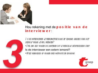Hou rekening met de  positie van de interviewer : Is de interviewer je toekomstige baas of iemand anders van het bedrijf waar je wil werken? Stel ook zelf vragen die aantonen dat je werkelijk geïnteresseerd bent Is de interviewer een extern iemand? Wees voorbereid op vragen over motivatie en ervaring 