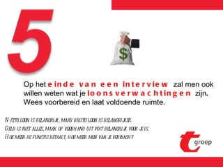 Netto loon is belangrijk, maar bruto loon is belangrijker. Geld is niet alles, maak op voorhand uit wat belangrijk voor je is. Hoe meer de functie betaalt, hoe meer men van je verwacht Op het  einde van een interview  zal men ook willen weten wat je  loonsverwachtingen  zijn .  Wees voorbereid en laat voldoende ruimte. 