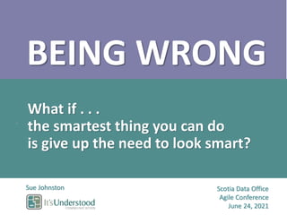 Scotia Data Office
Agile Conference
June 24, 2021
Sue Johnston
BEING WRONG
What if . . .
the smartest thing you can do
is give up the need to look smart?
 