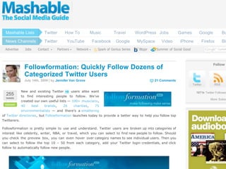 www.jomsocial.com


  Mashable Lists           Twitter       How To           Music              Travel         WordPress Jobs          Games          Google          Bu
  News Channels            Twitter        YouTube           Facebook           Google       MySpace      Video      iPhone           Firefox       Blo
 Advertise     Jobs    Contact      Partners    Network            Spark of Genius Series    Blippr   Summer of Social Good



                                                                                                                                            Follow
               Followformation: Quickly Follow Dozens of
               Categorized Twitter Users
               July 14th, 2009 | by Jennifer Van Grove                                                21 Comments
                                                                                                                              Twitter        RSS

             New and existing Twitter      users alike want                                                                     1071k Twitter Follower
  255        to find interesting people to follow. We’ve
  tweets
                                                                                                                                          More Subsc
             created our own useful lists — 100+ musicians,
 retweet    40     best    brands,    26     charities,  75
            environmentalists — and there’s a smattering
of Twitter directories, but Followformation launches today to provide a better way to help you follow top
Twitterers.

Followformation is pretty simple to use and understand. Twitter users are broken up into categories of
interest like celebrity, writer, NBA, or travel, which you can select to find new people to follow. Should
you check the preview box, you can even hover over category names to see individual users. Then you
can select to follow the top 10 – 50 from each category, add your Twitter login credentials, and click
follow to automatically follow new people.
 