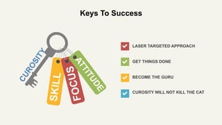 Keys To Success
CUROSITY WILL NOT KILL THE CAT
GET THINGS DONE
BECOME THE GURU
LASER TARGETED APPROACH
 