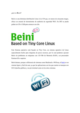 ¿QUÉ ES BEINI?


Beini es una diminuta distribución Linux Live CD que, en menos de cincuenta megas,
ofrece un arsenal de herramientas de auditoría de seguridad WiFi. Su ISO se puede
grabar en CD o USB para arrancar con ella.




Este Sistema operativo está basado en Tiny Core, un sistema operativo de Linux
especialmente hecho para máquinas de pocos recursos, por lo cual podemos ejecutar
Beini sin problemas en máquinas con 128 Mb de Memoria RAM y un procesador
Pentium III o superior.

Beini destaca, porque a diferencia de sistemas como Backtrack o Wifiway, el beini es un
sistema ligero y fácil de usar, ya que las aplicaciones con las que cuenta se manejan con
GUI (interfaz gráfica), y no por terminal como en los otros sistemas.
 