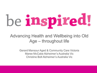 Advancing Health and Wellbeing into Old
         Age – throughout life

    Gerard Mansour Aged & Community Care Victoria
        Maree McCabe Alzheimer’s Australia Vic
         Christine Bolt Alzheimer’s Australia Vic
 