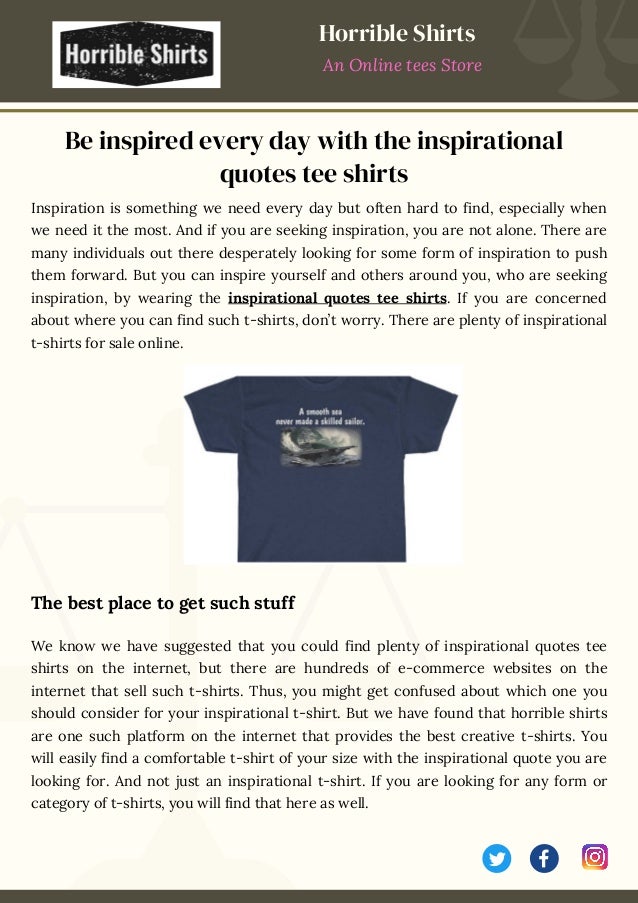 Inspiration is something we need every day but often hard to find, especially when
we need it the most. And if you are seeking inspiration, you are not alone. There are
many individuals out there desperately looking for some form of inspiration to push
them forward. But you can inspire yourself and others around you, who are seeking
inspiration, by wearing the inspirational quotes tee shirts. If you are concerned
about where you can find such t-shirts, don’t worry. There are plenty of inspirational
t-shirts for sale online.
The best place to get such stuff
We know we have suggested that you could find plenty of inspirational quotes tee
shirts on the internet, but there are hundreds of e-commerce websites on the
internet that sell such t-shirts. Thus, you might get confused about which one you
should consider for your inspirational t-shirt. But we have found that horrible shirts
are one such platform on the internet that provides the best creative t-shirts. You
will easily find a comfortable t-shirt of your size with the inspirational quote you are
looking for. And not just an inspirational t-shirt. If you are looking for any form or
category of t-shirts, you will find that here as well.
Be inspired every day with the inspirational
quotes tee shirts
Horrible Shirts
An Online tees Store
 