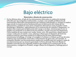 Bajo eléctrico
                           Materiales y diseño de construcción
 En los últimos años, al lado de los instrumentos fabricados en cadena de montaje
  ofrecidos por las compañías tradicionales, se asiste a una notable proliferación de
  instrumentos fabricados artesanalmente por luthieres individuales.47 Aunque la madera
  sigue siendo la materia prima fundamental para la fabricación del cuerpo de los
  instrumentos, también se usan otros compuestos alternativos como el grafito (véase
  Steinberger o Modulus), especialmente en la construcción de mástiles y diapasones. La
  madera más común para la fabricación del cuerpo es el aliso, mientras que el arce se
  emplea con profusión en la fabricación de mástiles y el palo rosa para los diapasones.
  Otras maderas de uso común son: caoba, fresno, arce, tilo americano y álamo para el
  cuerpo; caoba para el mástil; y arce, palorosa o ébano para el diapasón.48 Entre las
  maderas exóticas o preciosas usadas en la fabricación de estos instrumentos,
  encontramos la bubinga, el wenge, el ovangkol, el zebrano o el ébano.49 El uso de estas
  maderas está normalmente reservado a instrumentos de gama alta: por ejemplo, la
  compañía Alembic usa frecuentemente madera de cocobolo para los cuerpos y tapas de
  sus instrumentos por su atractivo granulado; la firma alemana Warwick Basses es
  también conocida por las originales maderas que emplea en la construcción de sus
  instrumentos, ovangkol en el mástil, wenge o ébano en el diapasón y bubinga para el
  cuerpo.
 