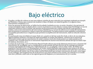 Bajo eléctrico
   El grafito o la fibra de carbono se usan para elaborar mástiles de peso reducido (una estrategia empleada por ejemplo
    por Modulus o Peavey, para construir sus modelos G-Bass o B-Quad, con mástil de grafito o, en algunos casos,
    instrumentos completos).51 52
   Entre las opciones de fabricación, se hallan las de acabado (acabados en cera, en aceite o lacados) o las opciones de
    cuerpo (esculpidos según un diseño plano o curvo); la presencia o no de cabezal o cuerpo (véase Steinberger); el uso de
    materiales sintéticos como el luthite, que permite técnicas de producción y diseño más allá de lo que permite la
    madera, como en los instrumentos de Cort Guitars o Basslab);53 54 o el uso de orificios en el cuerpo del instrumento,
    para incrementar la resonancia y reducir el peso del instrumento. Los bajos acústicos están equipados normalmente
    con pastillas piezoeléctricas o magnéticas que permiten la amplificación del instrumento, dado su reducido volumen
    natural.
   El mástil puede estar atornillado al cuerpo (bolt-on), o puede ser del tipo neck-thru body, es decir, de una sola pieza.
    Algunos bajistas atribuyen a los bajos de mástil atornillado un sonido más brillante, mientras que la mayoría de
    aficionados sostiene que los instrumentos de mástil continuo (neck-thru body) poseen un mayor sustain.55 En
    cualquier caso, el sonido final de un instrumento dependerá de muchos otros factores además del tipo de mástil (tipo
    de maderas, electrónica, etc.).
   Los bajos de escala larga, como los Precision Bass de Fender ofrecen una escala (distancia entre la nuez y el puente del
    instrumento) de 34 pulgadas, que es considerada la escala estándar del bajo eléctrico.56 Sin embargo son bastante
    comunes instrumentos de escala corta, habitualmente de 30 o 32 pulgadas, como el «bajo-violín» de Höfner que
    popularizó Paul McCartney o el Mustang Bass, de Fender, ambos diseñados especialmente para músicos de manos
    pequeñas o principiantes.57 Aunque los bajos de 35, 35,5 o 36 pulgadas de escala estaban reservados hace unos años a
    los instrumentos de luthier, hoy en día existen muchos fabricantes que incluyen instrumentos de escala «extra larga»
    en sus catálogos. Esta longitud extra de escala provoca una mayor tensión en las cuerdas, que redunda en un sonido
    más claro y definido, sobre todo en las regiones graves del diapasón y en instrumentos de 5 y 6 cuerdas.
 