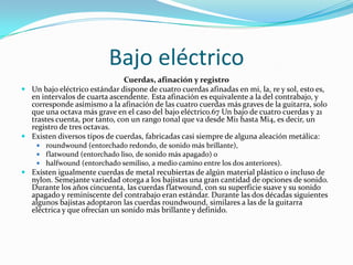 Bajo eléctrico
                               Cuerdas, afinación y registro
 Un bajo eléctrico estándar dispone de cuatro cuerdas afinadas en mi, la, re y sol, esto es,
  en intervalos de cuarta ascendente. Esta afinación es equivalente a la del contrabajo, y
  corresponde asimismo a la afinación de las cuatro cuerdas más graves de la guitarra, solo
  que una octava más grave en el caso del bajo eléctrico.67 Un bajo de cuatro cuerdas y 21
  trastes cuenta, por tanto, con un rango tonal que va desde Mi1 hasta Mi4, es decir, un
  registro de tres octavas.
 Existen diversos tipos de cuerdas, fabricadas casi siempre de alguna aleación metálica:
     roundwound (entorchado redondo, de sonido más brillante),
     flatwound (entorchado liso, de sonido más apagado) o
     halfwound (entorchado semiliso, a medio camino entre los dos anteriores).
 Existen igualmente cuerdas de metal recubiertas de algún material plástico o incluso de
  nylon. Semejante variedad otorga a los bajistas una gran cantidad de opciones de sonido.
  Durante los años cincuenta, las cuerdas flatwound, con su superficie suave y su sonido
  apagado y reminiscente del contrabajo eran estándar. Durante las dos décadas siguientes
  algunos bajistas adoptaron las cuerdas roundwound, similares a las de la guitarra
  eléctrica y que ofrecían un sonido más brillante y definido.
 