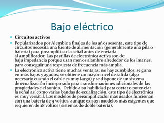 Bajo eléctrico
 Circuitos activos
 Popularizados por Alembic a finales de los años sesenta, este tipo de
  circuitos necesita una fuente de alimentación (generalmente una pila o
  batería) para preamplificar la señal antes de enviarla
  al amplificador. Las pastillas de electrónica activa son de
  baja impedancia porque usan menos alambre alrededor de los imanes,
  para conseguir una respuesta de frecuencia más amplia.
 La electrónica activa tiene muchas ventajas: no hay zumbidos, se gana
  en más bajos y agudos, se obtiene un mayor nivel de salida (algo
  necesario cuando el cable es muy largo) y se dispone de un sistema
  de ecualización incorporado para transformaciones adicionales de las
  propiedades del sonido. Debido a su habilidad para cortar o potenciar
  la señal así como varias bandas de ecualización, este tipo de electrónica
  es muy versátil. Los modelos de preamplificador más usados funcionan
  con una batería de 9 voltios, aunque existen modelos más exigentes que
  requieren de 18 voltios (sistemas de doble batería).
 