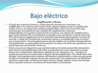 Bajo eléctrico
                                   Amplificación y efectos
 Al igual que la guitarra eléctrica, el bajo eléctrico necesita ser conectado a un
  amplificador y a un altavoz para emitir sonido. Algunos bajistas usan un amplificador
  combo, esto es, un aparato que combina amplificador y altavoz en una misma caja,
  mientras que otros prefieren usar unidades de amplificación y altavoces
  independientes.103 Cuando el instrumento se conecta a un sistema de amplificación a
  gran escala (sistema PA), normalmente se enchufa a una caja directa o caja de inyección
  (DI o direct box en inglés) que envía la señal del instrumento directamente a la mesa de
  mezclas, y, desde allí al sistema de monitoraje interno y al amplificador (que el músico
  usa como monitor). Para las grabaciones se puede emplear un micrófono situado delante
  del amplificador, se puede grabar directamente a la mesa a través de una caja directa, o se
  puede optar por una solución mixta.104
 Existen numerosos dispositivos que permiten alterar el sonido natural del instrumento.
  Estos efectos (preamplificadores de señal, ecualizadores en rack o dispositivos stomp
  boxes como compresores, limitadores, pedales de wah, distorsión, etc...) pueden ser
  usados para procesar el sonido antes o después del preamplificador. Son, desde hace unas
  décadas, muy populares entre músicos aficionados y profesionales y existe una gran gama
  de ellos en el mercado. Algunos de los más comunes son los compresores, los pedales de
  overdrive o distorsión, los efectos de delay (chorus, flanger, phaser, reverb, los envelope
  filters o pedales wahwah o los efectos de sintetizador u octavadores.
 