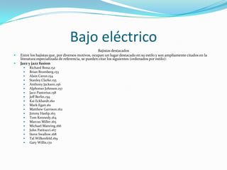 Bajo eléctrico
                                                     Bajistas destacados
   Entre los bajistas que, por diversos motivos, ocupan un lugar destacado en su estilo y son ampliamente citados en la
    literatura especializada de referencia, se pueden citar los siguientes (ordenados por estilo):
   Jazz y jazz fusion
        Richard Bona.152
        Brian Bromberg.153
        Alain Caron.154
        Stanley Clarke.155
        Anthony Jackson.156
        Alphonso Johnson.157
        Jaco Pastorius.158
        Jeff Berlin.159
        Kai Eckhardt.160
        Mark Egan.161
        Matthew Garrison.162
        Jimmy Haslip.163
        Tom Kennedy.164
        Marcus Miller.165
        Michael Manring.166
        John Patitucci.167
        Steve Swallow.168
        Tal Wilkenfeld.169
        Gary Willis.170
 