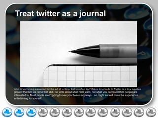 Treat twitter as a journal




A lot of us having a passion for the art of writing, but we often don’t have time to do it. Twitter is a tiny practice
ground that lets us refine that skill. So write about what YOU want, not what you perceive other people are
interested in. Most people aren’t going to see your tweets anyways…so might as well make the experience
entertaining for yourself.
 