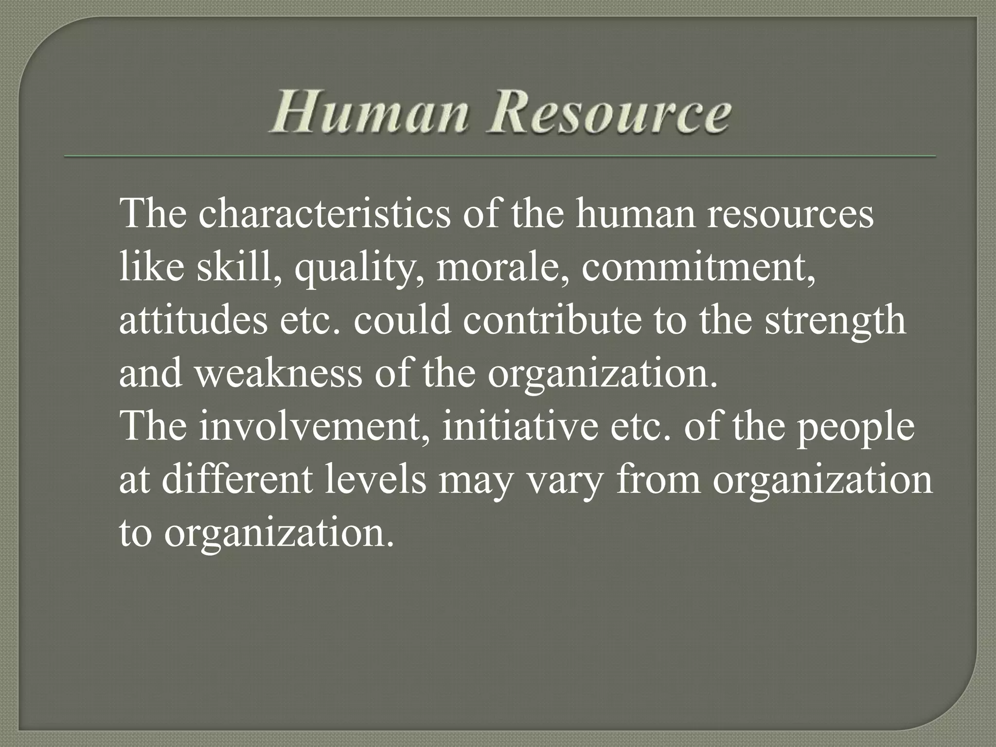 The characteristics of the human resources
like skill, quality, morale, commitment,
attitudes etc. could contribute to the strength
and weakness of the organization.
The involvement, initiative etc. of the people
at different levels may vary from organization
to organization.

 