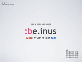 2013-1
글로벌 커뮤니케이션

글로벌 문화 교류 플랫폼

우리가 만나는 또 다른 우리

3조
언론홍보학과
언론홍보학과
방송영상학과
언론홍보학과

이지선
김수정
안유진
이수영

 