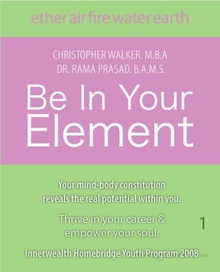 ether air fire water earth

         Christopher Walker. M.B.a
          Dr. raMa prasaD. B.a.M.s.




         Your mind-body constitution
     reveals the real potential within you.

                                                       1
          Thrive in your career &
           empower your soul.
Innerwealth Homebridge Youth Program 2008 you
                         discvoer the real potential within
 