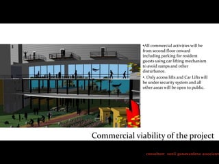 •All commercial activities will be
from second floor onward
including parking for resident
guests using car lifting mechanism
to avoid ramps and other
disturbance.
•. Only access lifts and Car Lifts will
be under security system and all
other areas will be open to public.

Commercial viability of the project

consultant sunil gunawardena associates

 