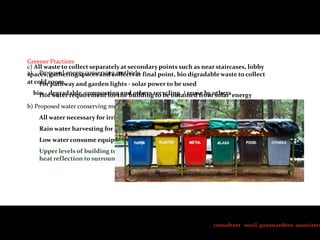 Greener Practices
c) All waste to collect separately at secondary points such as near staircases, lobby
a) Proposed energy conserving methods final point, bio digradable waste to collect
spaces, gathering spaces and collects at
at cold room
For pathway and garden lights - solar power to be used
bio – degradable, composting and others recycling. / reuse by others energy
Hot water requirement for the building to be obtained from solar
b) Proposed water conserving methods
All water necessary for irrigation of plants to be obtained from treatment plants
Rain water harvesting for toilet flushing and gardening

Low water consume equipment to be used for toilet flushing
Upper levels of building to design with landscaped terraces and roof gardens to minimize
heat reflection to surrounding

consultant sunil gunawardena associates

 