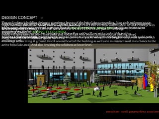 DESIGN CONCEPT :
Elegant landmark building design to experience beauty oflife to the surrounding environment. Large transparent .
surrounding, from each
Activities withinclearpremises makes more vibrant & give the beira lakewill have continuation ofand every space
Public will not the view Nodal Park as entire Ground and
Projectwill have disturb theof the Lake through the building. First Floor
Park Concept with
lobby spacesWATERwith with of activities in such LINEAR PARK & NODAL PARKS design and water sport
design Public.
natural surrounding
The design to harmonize seriesthe UDA proposal of away to experience are part of thealomg the beira lake to
SEA PLAIN,
services required by BUS TERMINAL AND WATER SPORTS CENTER
activities along ideabeira lake. CITY COLOMBO.
strengthen facilities of GREENfor passengers of Water Bus and Sea Plane with comfortable waiting
the the provided
Additional have eassy access to liner parks and Nodal Park with better facilities such as parking, paved
Public will
Building & facilities design in centre etc. facilitate cater urban public using double height transparent spacespark
Rooms, Lobbies, information such wayfacilities.
Lower entertainment facilities, sports such away to public to enjoy urban outdoor living provided with nodal which
roads, levels of the building design in to
and linear urban
encourage park living at ground, first & second level of the building as well as to minimize visual disturbance to the
active beira lake area . And also breaking the solidness at lower level.

consultant sunil gunawardena associates

 