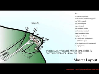 Key
01.Main approach way
02.Main entry with security point
03.Public car park

Beira Lake

04.Childrens park

05.Lenier park

7

11

06.Landscape garden

5

07.Water bus terminal
08.Water sports center
09.Open air theater
10.Kiddies club , Lobby space,

10

9

11.Sea plane jetty with floating deck
12.Jogging track

12
6

8

PUBLIC FACILITY CENTER AND SIX STAR HOTEL IN
WATER FRONT LARGE URBAN GARDEN

4

3
1

Exhibition space

2

5

Master Layout

consultant sunil gunawardena associates

 