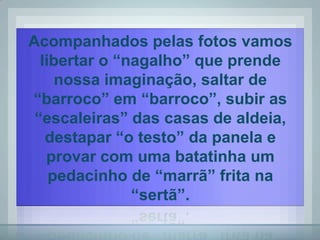 Acompanhados pelas fotos vamos
  libertar o “nagalho” que prende
     nossa imaginação, saltar de
“barroco” em “barroco”, subir as
 “escaleiras” das casas de aldeia,
   destapar “o testo” da panela e
   provar com uma batatinha um
    pedacinho de “marrã” frita na
               “sertã”.
 