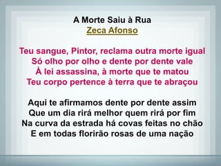 A Morte Saiu à Rua
                Zeca Afonso

Teu sangue, Pintor, reclama outra morte igual
   Só olho por olho e dente por dente vale
    À lei assassina, à morte que te matou
  Teu corpo pertence à terra que te abraçou

 Aqui te afirmamos dente por dente assim
 Que um dia rirá melhor quem rirá por fim
Na curva da estrada há covas feitas no chão
  E em todas florirão rosas de uma nação
 