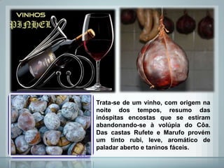 Trata-se de um vinho, com origem na
noite dos tempos, resumo das
inóspitas encostas que se estiram
abandonando-se à volúpia do Côa.
Das castas Rufete e Marufo provém
um tinto rubi, leve, aromático de
paladar aberto e taninos fáceis.
 